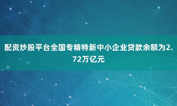 配资炒股平台全国专精特新中小企业贷款余额为2.72万亿元