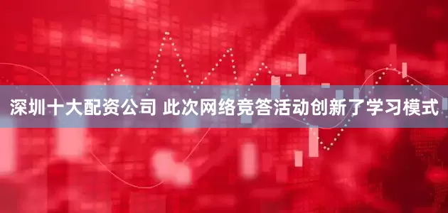 深圳十大配资公司 此次网络竞答活动创新了学习模式