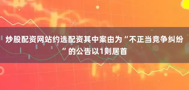 炒股配资网站约选配资其中案由为“不正当竞争纠纷”的公告以1则居首