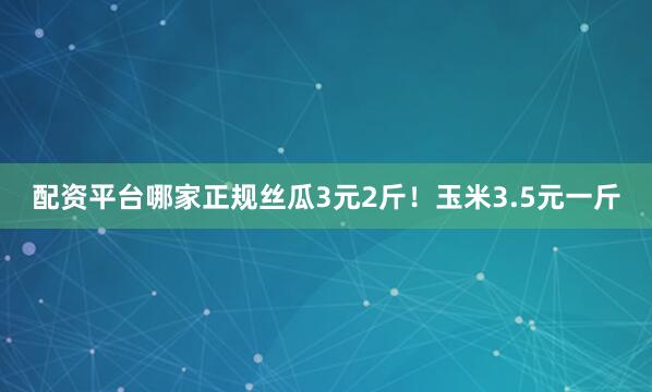 配资平台哪家正规丝瓜3元2斤！玉米3.5元一斤
