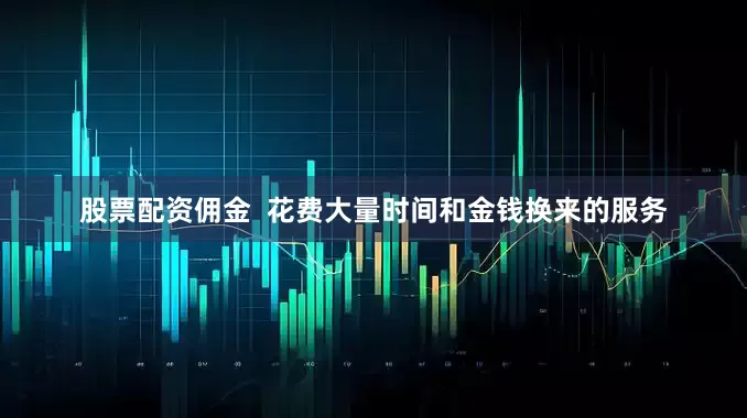 股票配资佣金  花费大量时间和金钱换来的服务