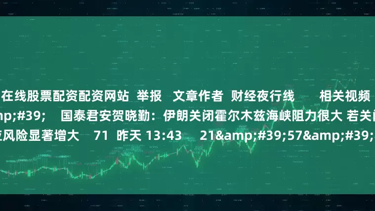 在线股票配资配资网站  举报   文章作者  财经夜行线       相关视频  03&#39;05&#39;&#39;    国泰君安贺晓勤：伊朗关闭霍尔木兹海峡阻力很大 若关闭全球原油市场供应风险显著增大    71  昨天 13:43     21&#39;57&#39;&#39;    关闭霍尔木兹海峡是否是伊朗的筹码?| 火线解读    1