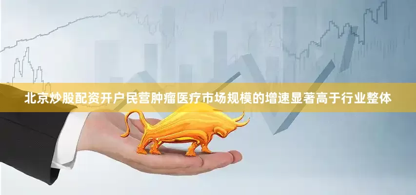 北京炒股配资开户民营肿瘤医疗市场规模的增速显著高于行业整体