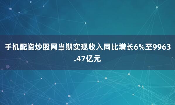 手机配资炒股网当期实现收入同比增长6%至9963.47亿元