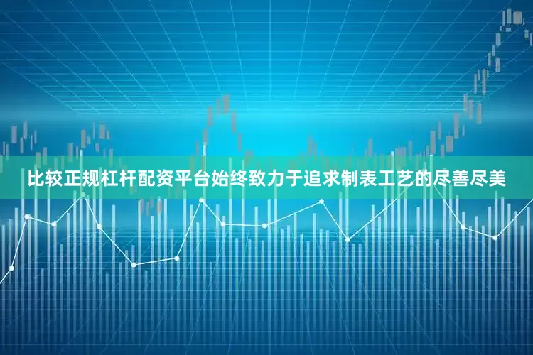 比较正规杠杆配资平台始终致力于追求制表工艺的尽善尽美