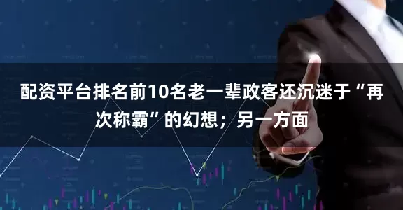 配资平台排名前10名老一辈政客还沉迷于“再次称霸”的幻想；另一方面