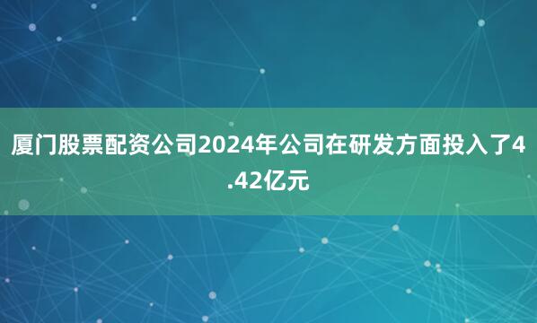 厦门股票配资公司2024年公司在研发方面投入了4.42亿元