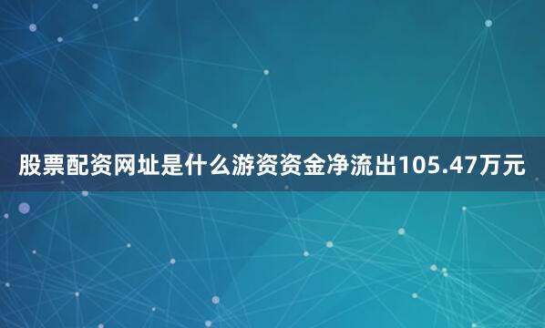 股票配资网址是什么游资资金净流出105.47万元