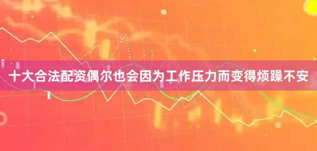 十大合法配资偶尔也会因为工作压力而变得烦躁不安