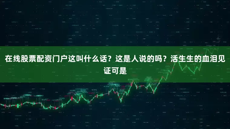 在线股票配资门户这叫什么话？这是人说的吗？活生生的血泪见证可是
