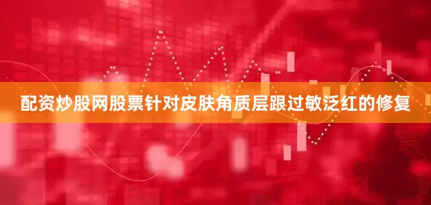 配资炒股网股票针对皮肤角质层跟过敏泛红的修复