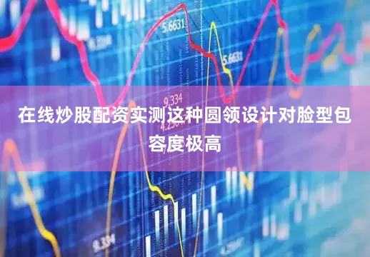 在线炒股配资实测这种圆领设计对脸型包容度极高