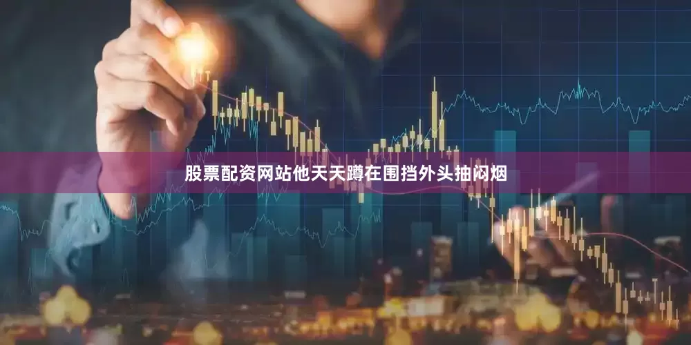 股票配资网站他天天蹲在围挡外头抽闷烟