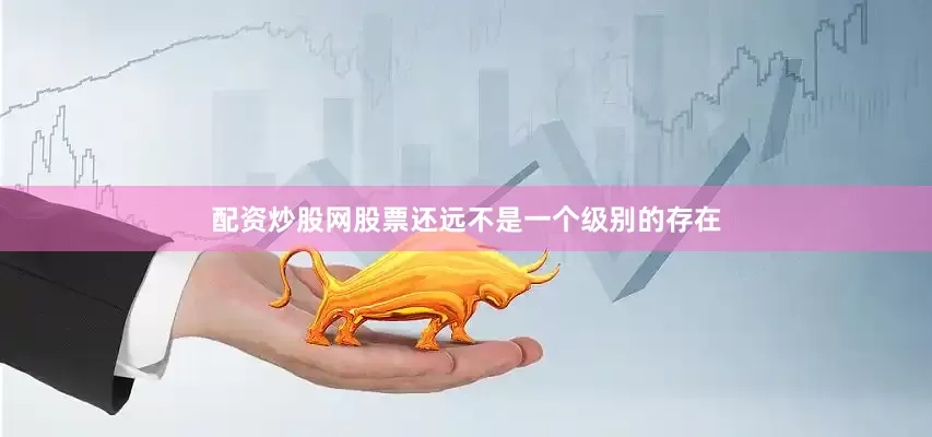 配资炒股网股票还远不是一个级别的存在